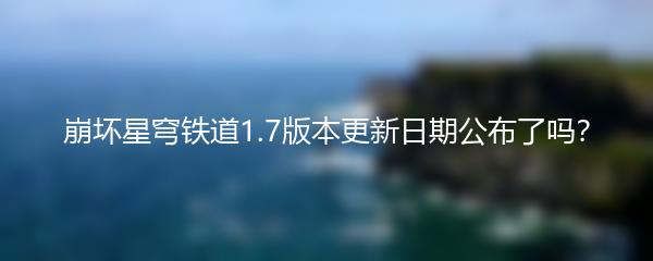 崩坏星穹铁道1.7版本更新日期公布了吗？