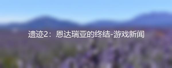 遗迹2：恩达瑞亚的终结-游戏新闻
