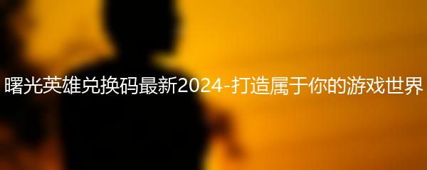 曙光英雄兑换码最新2024-打造属于你的游戏世界