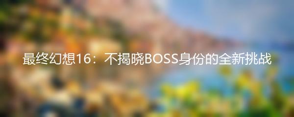 最终幻想16：不揭晓BOSS身份的全新挑战