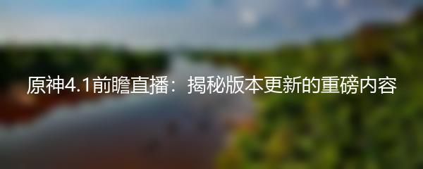 原神4.1前瞻直播：揭秘版本更新的重磅内容