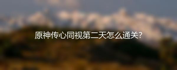 原神传心同视第二天怎么通关？