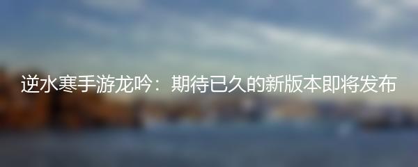 逆水寒手游龙吟：期待已久的新版本即将发布