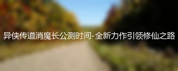 异侠传道消魔长公测时间-全新力作引领修仙之路