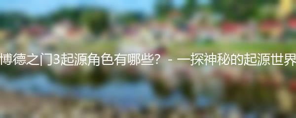 博德之门3起源角色有哪些？- 一探神秘的起源世界