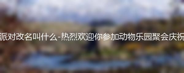 动物派对改名叫什么-热烈欢迎你参加动物乐园聚会庆祝活动