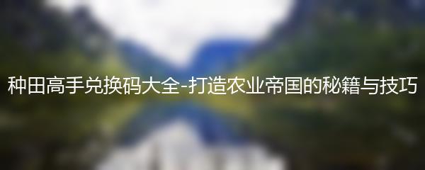 种田高手兑换码大全-打造农业帝国的秘籍与技巧