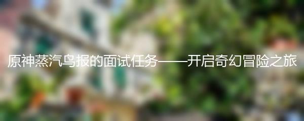 原神蒸汽鸟报的面试任务——开启奇幻冒险之旅