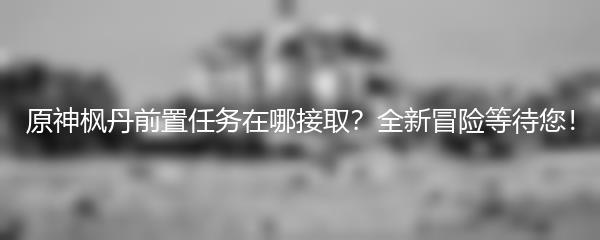 原神枫丹前置任务在哪接取？全新冒险等待您！