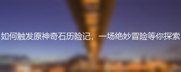 如何触发原神奇石历险记，一场绝妙冒险等你探索