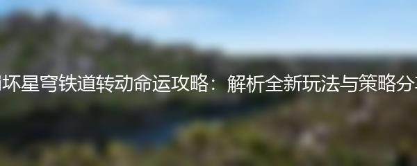 崩坏星穹铁道转动命运攻略：解析全新玩法与策略分享
