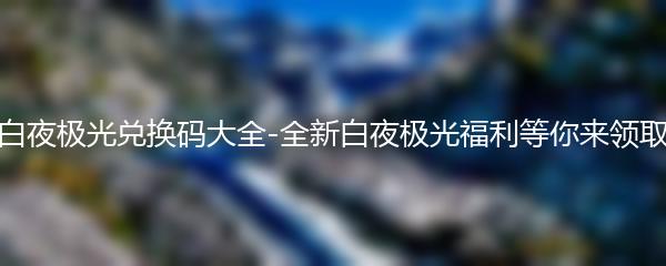 白夜极光兑换码大全-全新白夜极光福利等你来领取