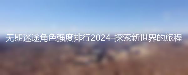 无期迷途角色强度排行2024-探索新世界的旅程