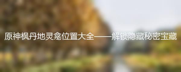 原神枫丹地灵龛位置大全——解锁隐藏秘密宝藏