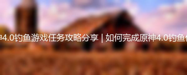 原神4.0钓鱼游戏任务攻略分享 | 如何完成原神4.0钓鱼任务