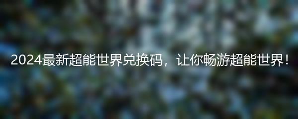 2024最新超能世界兑换码，让你畅游超能世界！