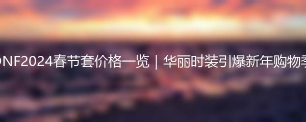 DNF2024春节套价格一览｜华丽时装引爆新年购物季