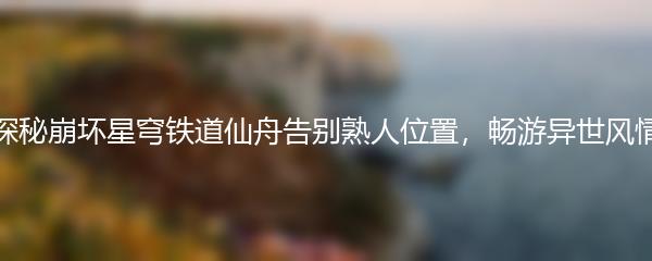 探秘崩坏星穹铁道仙舟告别熟人位置，畅游异世风情