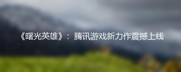 《曙光英雄》：腾讯游戏新力作震撼上线