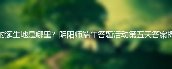 荒的诞生地是哪里？阴阳师端午答题活动第五天答案揭晓