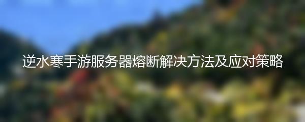 逆水寒手游服务器熔断解决方法及应对策略
