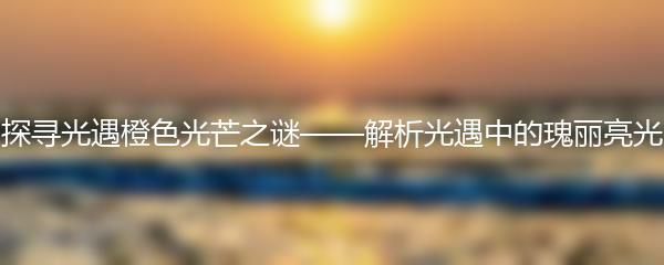 探寻光遇橙色光芒之谜——解析光遇中的瑰丽亮光