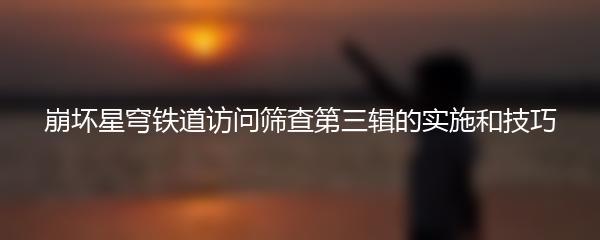 崩坏星穹铁道访问筛查第三辑的实施和技巧