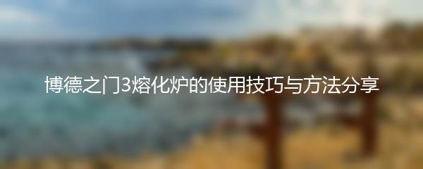 博德之门3熔化炉的使用技巧与方法分享