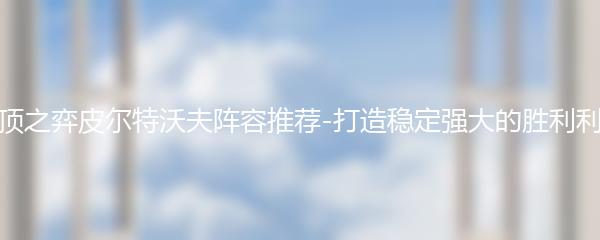 云顶之弈皮尔特沃夫阵容推荐-打造稳定强大的胜利利器