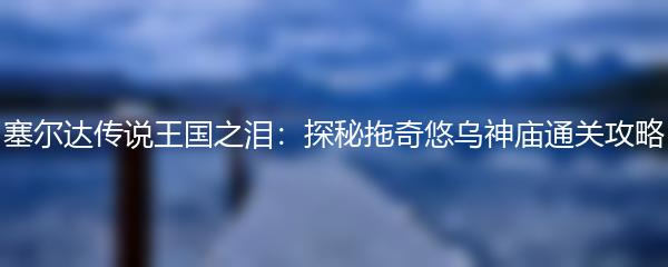 塞尔达传说王国之泪：探秘拖奇悠乌神庙通关攻略