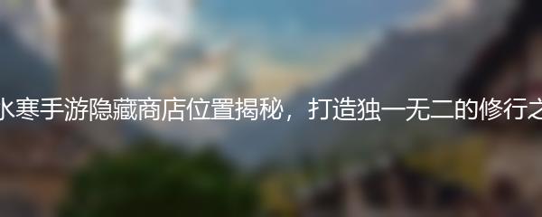 逆水寒手游隐藏商店位置揭秘，打造独一无二的修行之旅