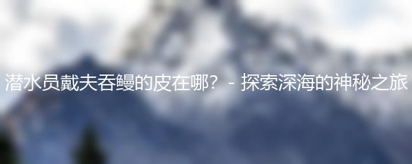 潜水员戴夫吞鳗的皮在哪？- 探索深海的神秘之旅