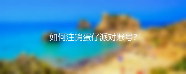 如何注销蛋仔派对账号？