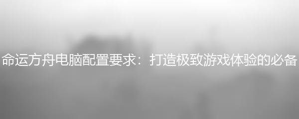 命运方舟电脑配置要求：打造极致游戏体验的必备