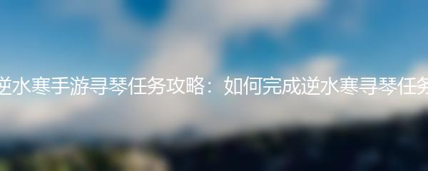 逆水寒手游寻琴任务攻略：如何完成逆水寒寻琴任务