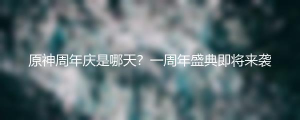 原神周年庆是哪天？一周年盛典即将来袭