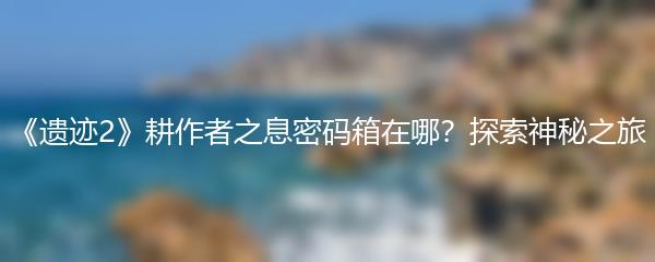 《遗迹2》耕作者之息密码箱在哪？探索神秘之旅