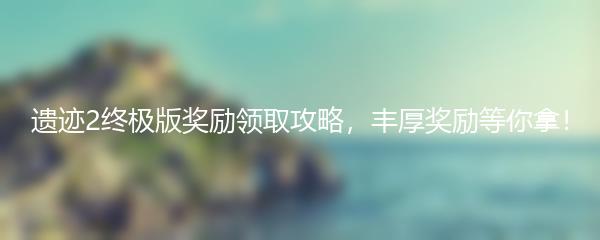 遗迹2终极版奖励领取攻略，丰厚奖励等你拿！