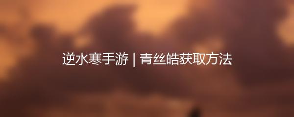 逆水寒手游 | 青丝皓获取方法