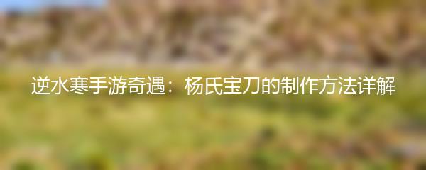 逆水寒手游奇遇：杨氏宝刀的制作方法详解