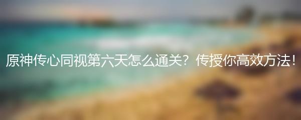 原神传心同视第六天怎么通关？传授你高效方法！