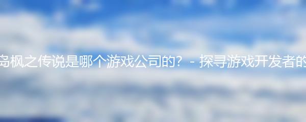 冒险岛枫之传说是哪个游戏公司的？- 探寻游戏开发者的身影
