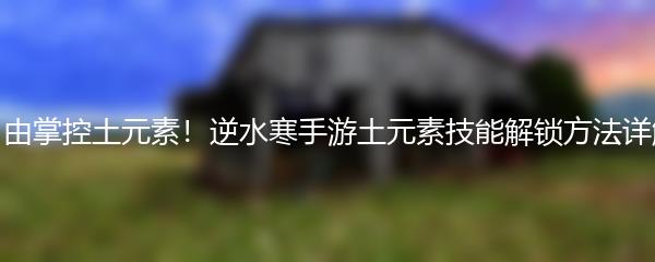 自由掌控土元素！逆水寒手游土元素技能解锁方法详解