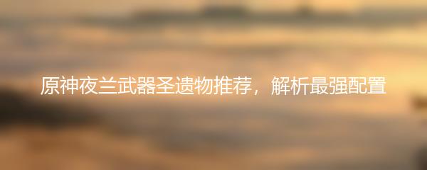 原神夜兰武器圣遗物推荐，解析最强配置
