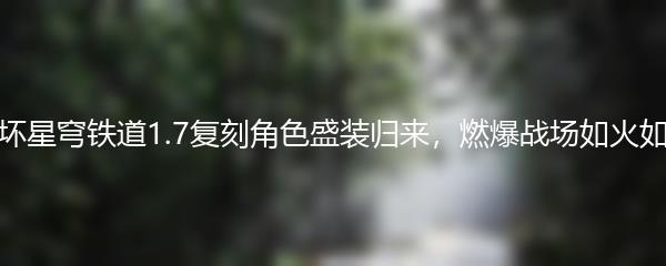 崩坏星穹铁道1.7复刻角色盛装归来，燃爆战场如火如荼