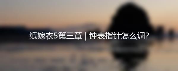纸嫁衣5第三章 | 钟表指针怎么调？