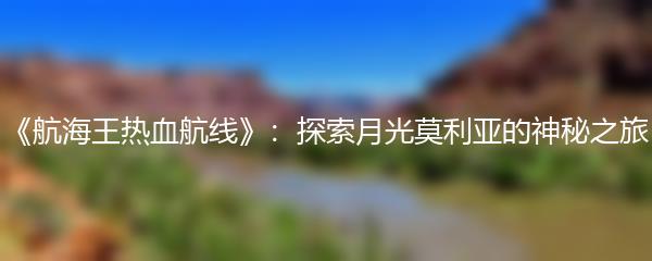 《航海王热血航线》：探索月光莫利亚的神秘之旅