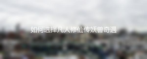 如何选择凡人修仙传妖兽奇遇