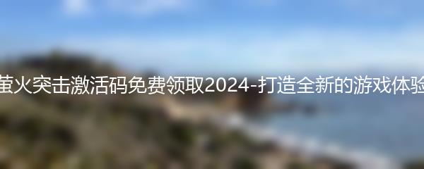 萤火突击激活码免费领取2024-打造全新的游戏体验