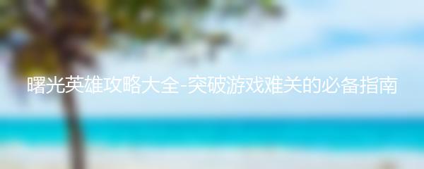 曙光英雄攻略大全-突破游戏难关的必备指南